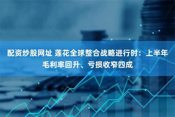 配资炒股网址 莲花全球整合战略进行时：上半年毛利率回升、亏损收窄四成