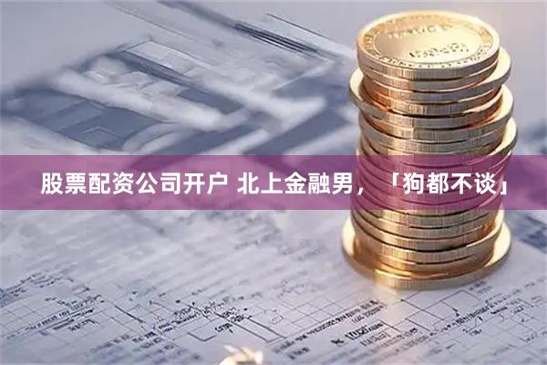股票配资公司开户 北上金融男，「狗都不谈」