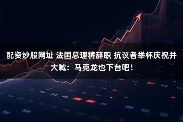 配资炒股网址 法国总理将辞职 抗议者举杯庆祝并大喊：马克龙也下台吧！