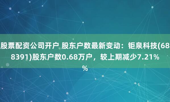 股票配资公司开户 股东户数最新变动：钜泉科技(688391)股东户数0.68万户，较上期减少7.21%