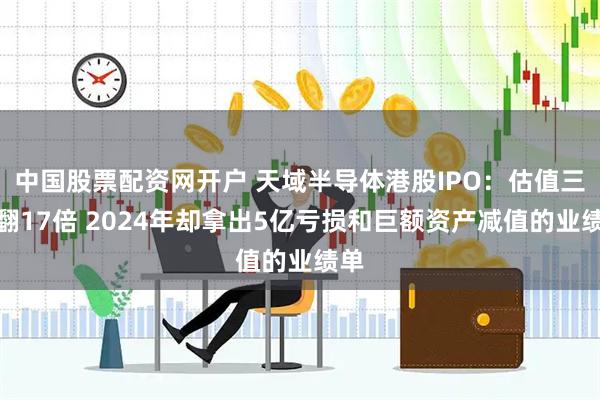 中国股票配资网开户 天域半导体港股IPO：估值三年翻17倍 2024年却拿出5亿亏损和巨额资产减值的业绩单