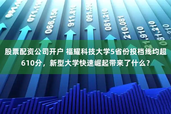 股票配资公司开户 福耀科技大学5省份投档线均超610分，新型大学快速崛起带来了什么？