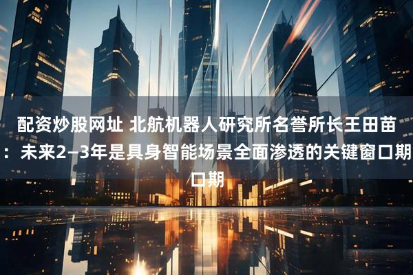 配资炒股网址 北航机器人研究所名誉所长王田苗：未来2—3年是具身智能场景全面渗透的关键窗口期