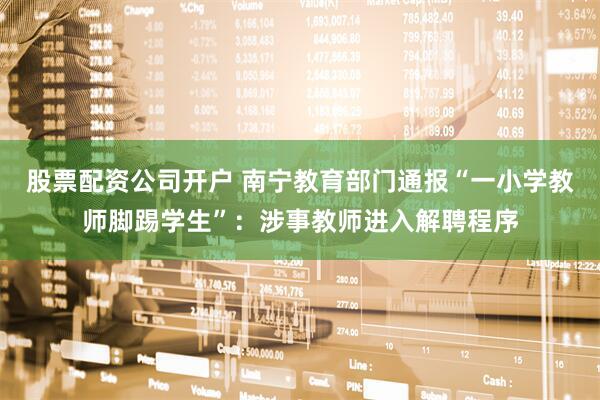 股票配资公司开户 南宁教育部门通报“一小学教师脚踢学生”：涉事教师进入解聘程序