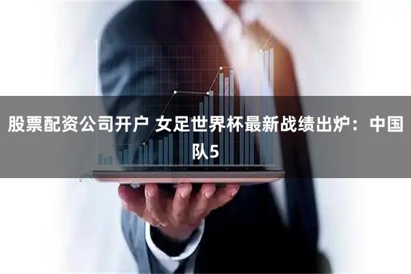 股票配资公司开户 女足世界杯最新战绩出炉：中国队5