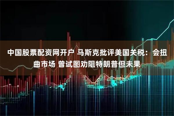 中国股票配资网开户 马斯克批评美国关税：会扭曲市场 曾试图劝阻特朗普但未果