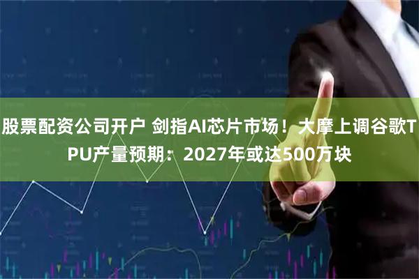 股票配资公司开户 剑指AI芯片市场！大摩上调谷歌TPU产量预期：2027年或达500万块