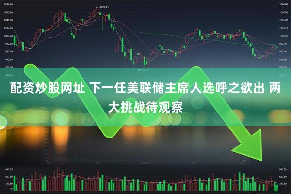 配资炒股网址 下一任美联储主席人选呼之欲出 两大挑战待观察