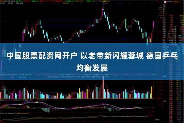 中国股票配资网开户 以老带新闪耀蓉城 德国乒乓均衡发展