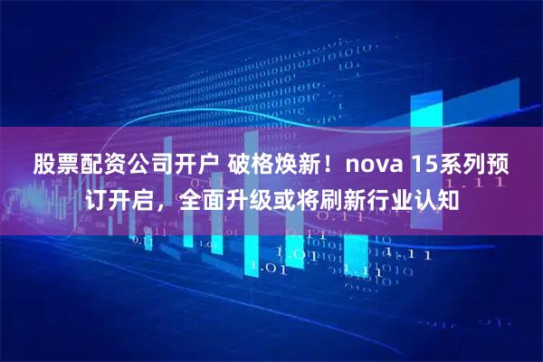 股票配资公司开户 破格焕新！nova 15系列预订开启，全面升级或将刷新行业认知