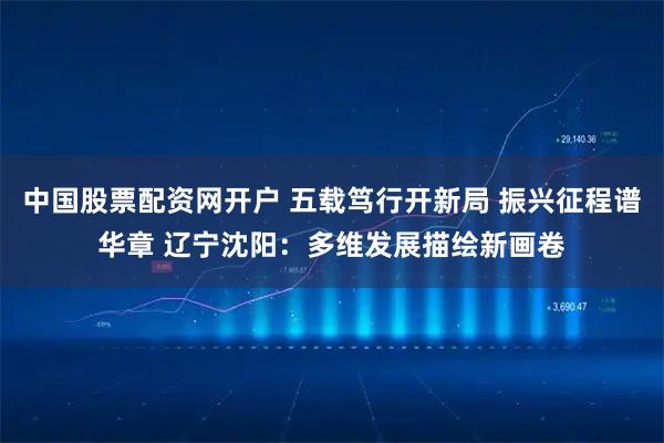 中国股票配资网开户 五载笃行开新局 振兴征程谱华章 辽宁沈阳：多维发展描绘新画卷