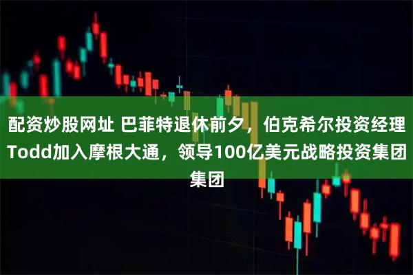 配资炒股网址 巴菲特退休前夕，伯克希尔投资经理Todd加入摩根大通，领导100亿美元战略投资集团