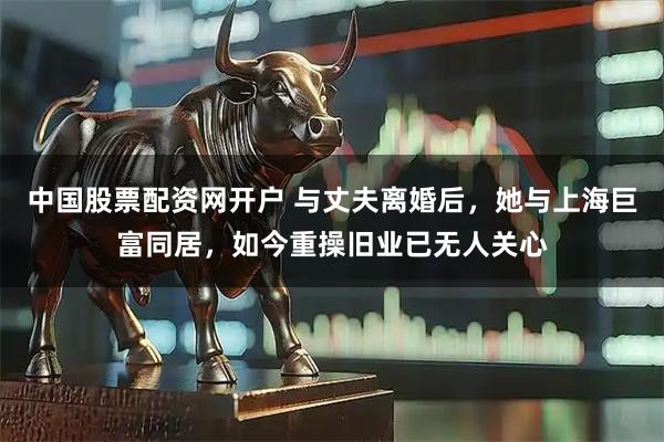 中国股票配资网开户 与丈夫离婚后，她与上海巨富同居，如今重操旧业已无人关心