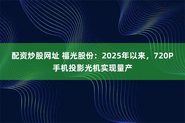 配资炒股网址 福光股份：2025年以来，720P手机投影光机实现量产