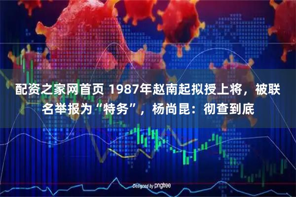 配资之家网首页 1987年赵南起拟授上将，被联名举报为“特务”，杨尚昆：彻查到底