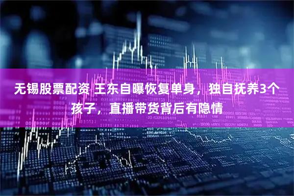 无锡股票配资 王东自曝恢复单身，独自抚养3个孩子，直播带货背后有隐情