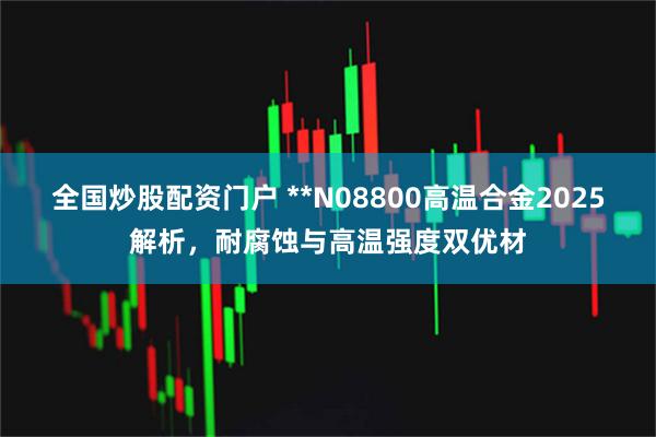 全国炒股配资门户 **N08800高温合金2025解析，耐腐蚀与高温强度双优材