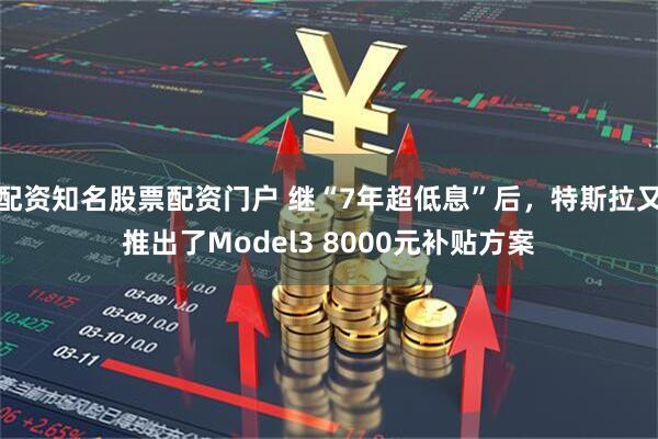 配资知名股票配资门户 继“7年超低息”后，特斯拉又推出了Model3 8000元补贴方案
