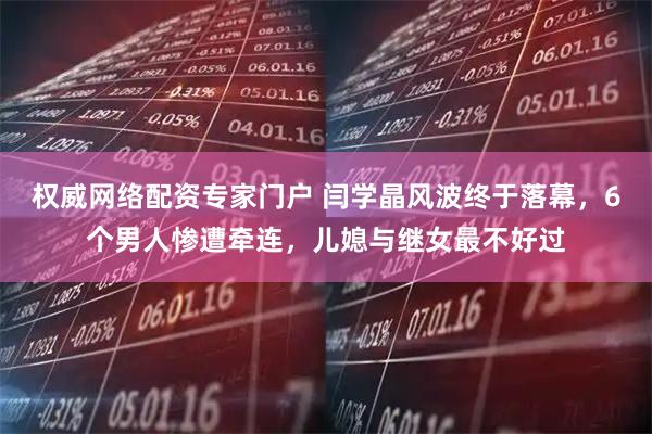 权威网络配资专家门户 闫学晶风波终于落幕，6个男人惨遭牵连，儿媳与继女最不好过