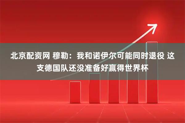 北京配资网 穆勒：我和诺伊尔可能同时退役 这支德国队还没准备好赢得世界杯
