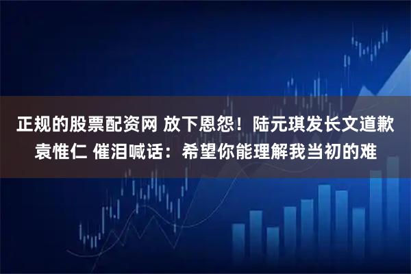 正规的股票配资网 放下恩怨！陆元琪发长文道歉袁惟仁 催泪喊话：希望你能理解我当初的难