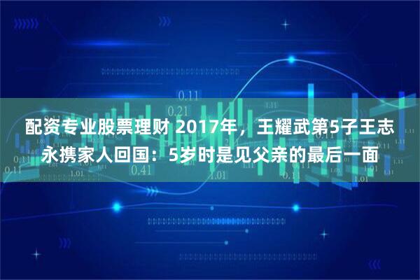 配资专业股票理财 2017年，王耀武第5子王志永携家人回国：5岁时是见父亲的最后一面
