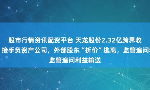 股市行情资讯配资平台 天龙股份2.32亿跨界收购谜团：接手负资产公司，外部股东“折价”逃离，监管追问利益输送