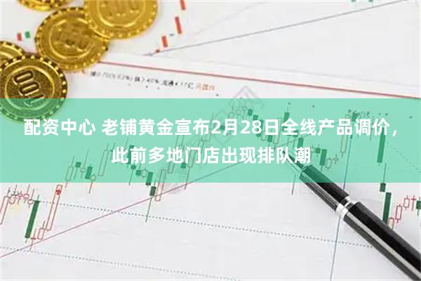 配资中心 老铺黄金宣布2月28日全线产品调价，此前多地门店出现排队潮