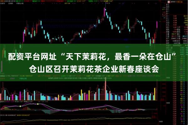 配资平台网址 “天下茉莉花，最香一朵在仓山” 仓山区召开茉莉花茶企业新春座谈会