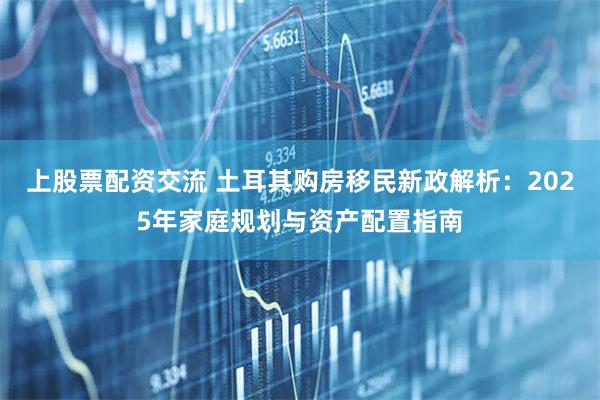 上股票配资交流 土耳其购房移民新政解析：2025年家庭规划与资产配置指南