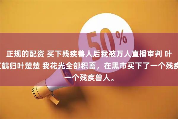 正规的配资 买下残疾兽人后我被万人直播审判 叶倾城江鹤归叶楚楚 我花光全部积蓄，在黑市买下了一个残疾兽人。