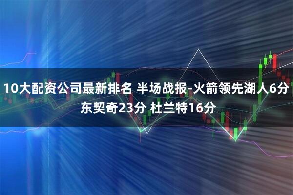 10大配资公司最新排名 半场战报-火箭领先湖人6分 东契奇23分 杜兰特16分