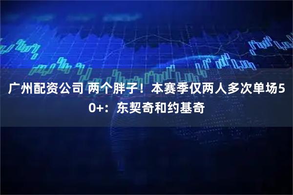 广州配资公司 两个胖子！本赛季仅两人多次单场50+：东契奇和约基奇